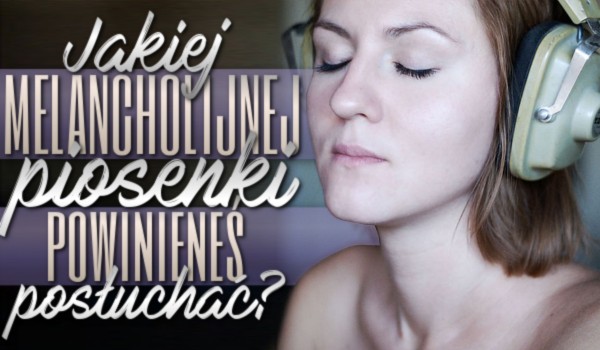 Jakiej melancholijnej piosenki powinieneś posłuchać?
