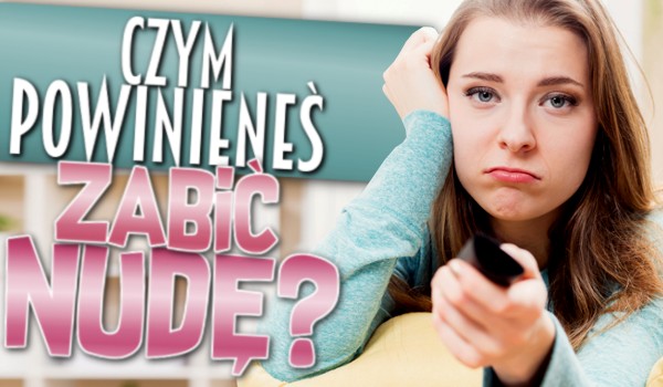 Czym powinieneś zabić nudę?
