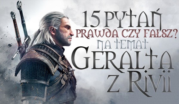 15 pytań z serii „Prawda czy fałsz?” na temat Geralta z Rivii!