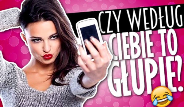 Czy według Ciebie to głupie?