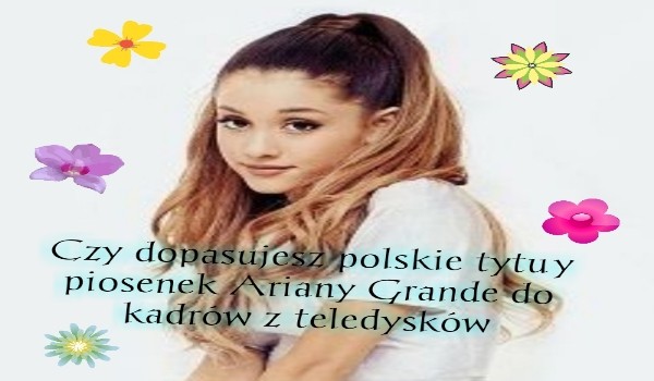 Czy dopasujesz polskie tytuły piosenek Ariany Grande do kadrów z teledysków?