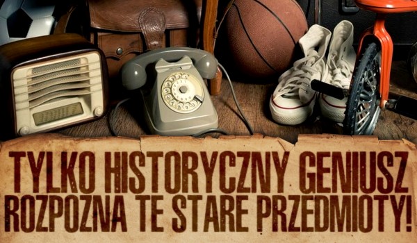 Tylko historyczny geniusz rozpozna te stare przedmioty!