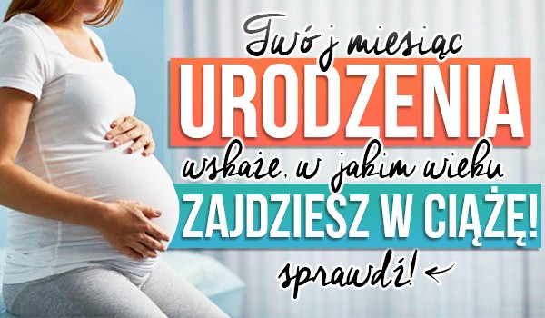 Twój miesiąc urodzenia wskaże, w jakim wieku zajdziesz w ciążę!