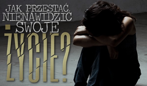 Jak przestać nienawidzić swoje życie?