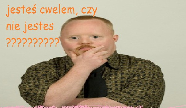 Jesteś cwele, czy nie jesteś?????