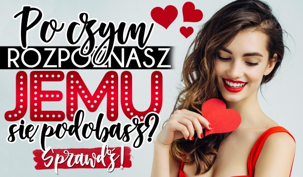 Po czym rozpoznasz, że JEMU się podobasz?