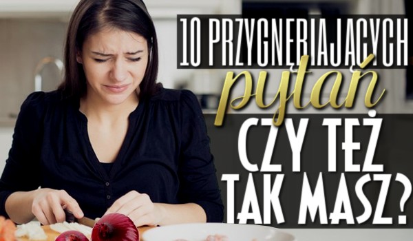 10 przygnębiających pytań z serii „Czy też tak masz”?