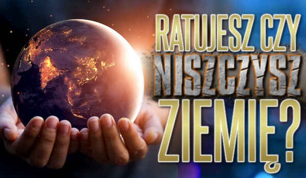 Ratujesz czy niszczysz Ziemię?