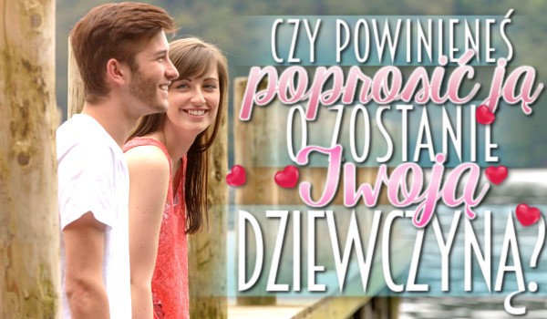 Czy powinieneś poprosić JĄ o zostanie Twoją dziewczyną?