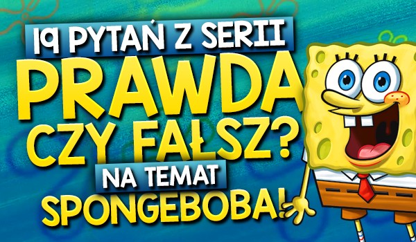 19 pytań z serii „Prawda czy fałsz?” na temat Spongeboba Kanciastoportego!