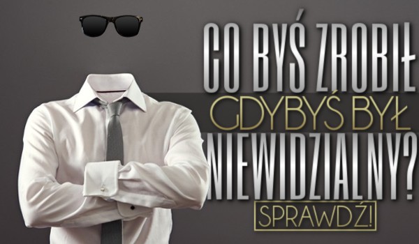 Co byś zrobił, gdybyś był niewidzialny?