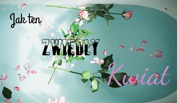 Jak ten zwiędły kwiat