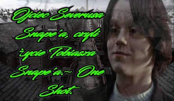 Ojciec Severusa Snape’a, czyli życie Tobiasza Snape’a.~ One Shot. #2