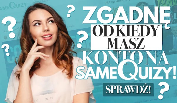 Zgadnę, od kiedy masz konto na SameQuizy?