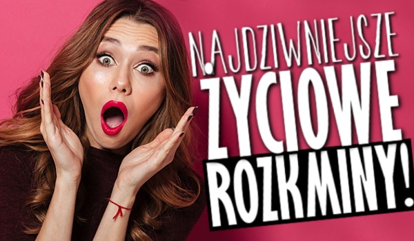 Najdziwniejsze życiowe rozkminy!