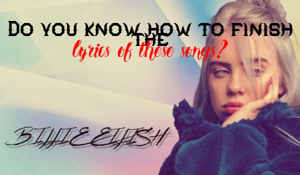 Do you know how to finish the lyrics of these songs? ~ Billie Eilish