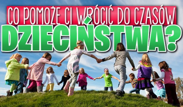 Co pomoże Ci powrócić do czasów dzieciństwa?