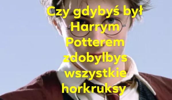 Czy gdybys był Harrym Potterem zdobylbys wszystkie horkruksy?