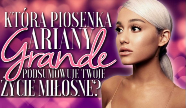 Która piosenka Ariany Grande podsumowuje Twoje życie miłosne?