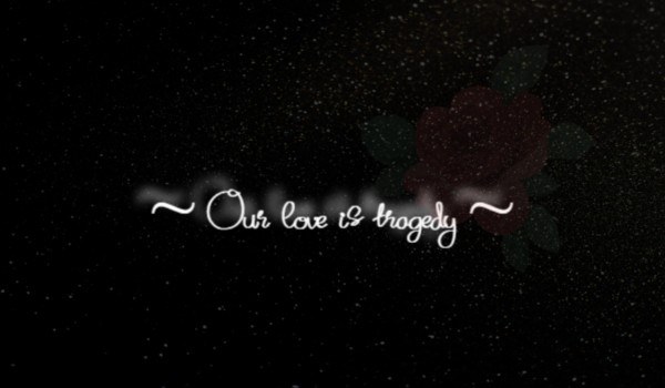 – Our love is tragedy – CZĘŚĆ TRZECIA