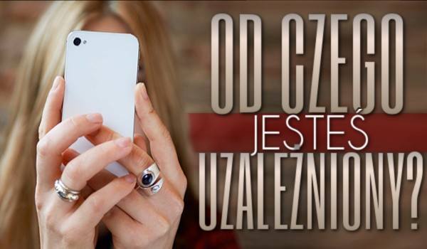 Od czego jesteś uzależniony?