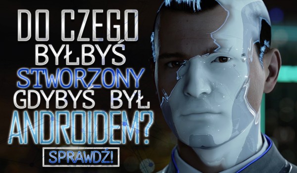 Do czegoś byłbyś stworzony, gdybyś był androidem?