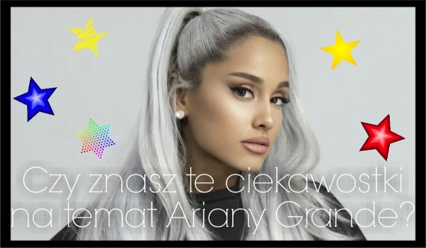 Czy znasz te ciekawostki na temat Ariany Grande?