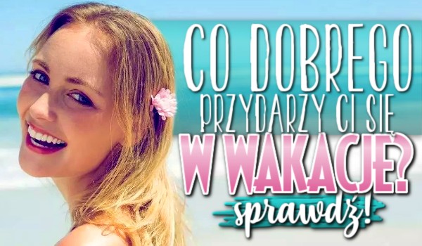 Co dobrego przydarzy Ci się w wakacje?