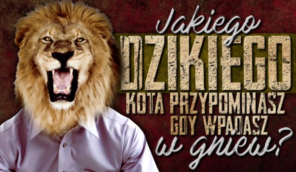 Jakiego dzikiego kota przypominasz gdy wpadasz w gniew?