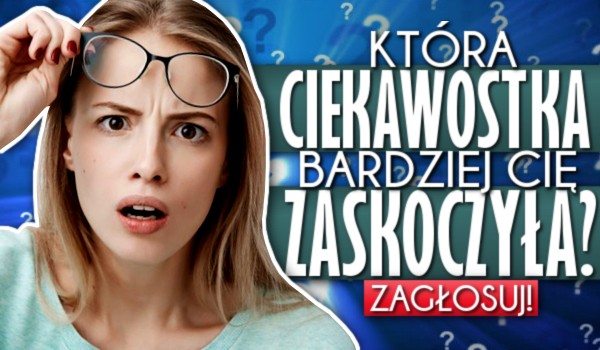 Która ciekawostka bardziej Cię zaskoczyła?