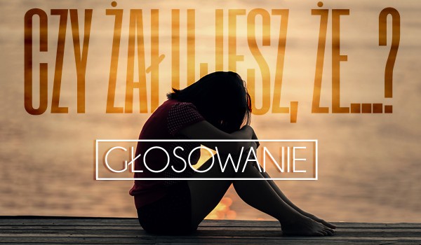 Pytania z serii „Czy żałujesz, że…?” – Głosowanie!