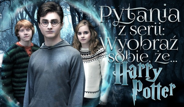 Pytania z serii „Wyobraź sobie, że…” – Harry Potter!