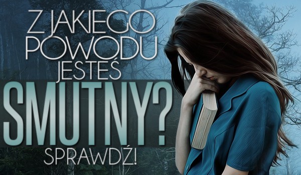 Z jakiego powodu jesteś smutny?