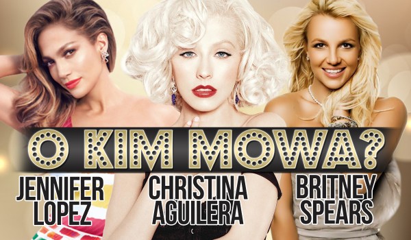 Christina Aguilera, Jennifer Lopez, Britney Spears – O kim mowa?