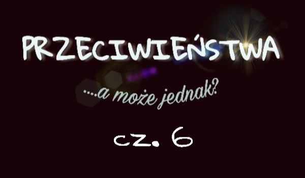 Przeciwieństa, a może jednak…? cz. 6