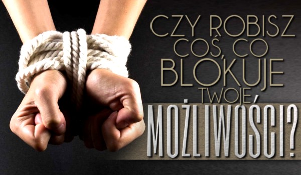 Czy robisz coś, co blokuje Twoje możliwości?