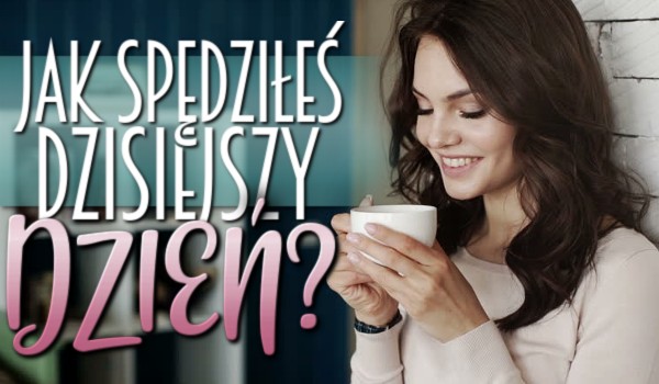 Jak spędziłeś dzisiejszy dzień?