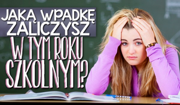 Jaką wpadkę zaliczysz w tym roku szkolnym?