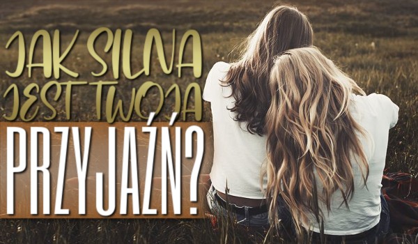 Jak silna jest Twoja przyjaźń?