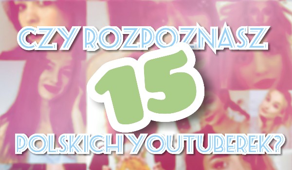Czy rozpoznasz 15 polskich youtuberek?