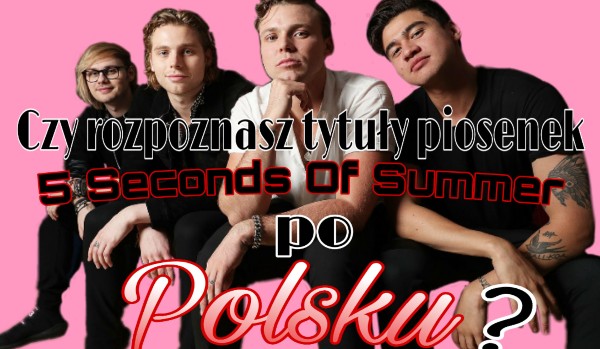 Czy rozpoznasz tytuły piosenek 5 Seconds Of Summer po Polsku ?