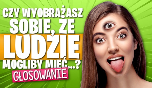 Pytania z serii „Czy wyobrażasz sobie, że ludzie mogliby mieć…?” – Głosowanie!