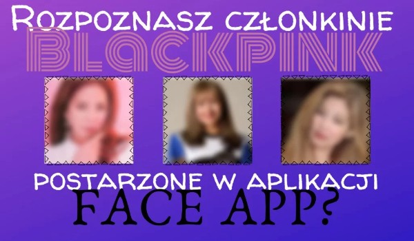 Rozpoznasz członkinie BlackPink postarzone w aplikacja FACE APP ?