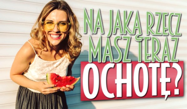 Na jaką rzecz masz teraz ochotę?