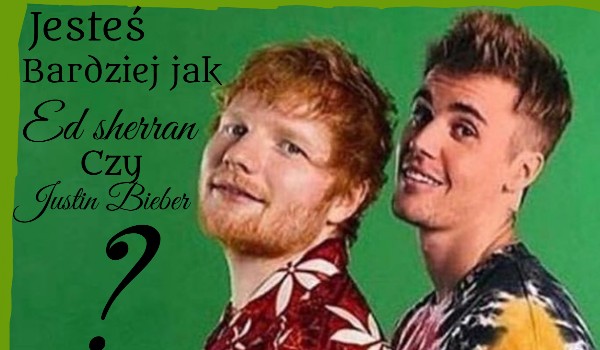Jesteś bardziej jak Ed Sheeran czy Justin Bieber?