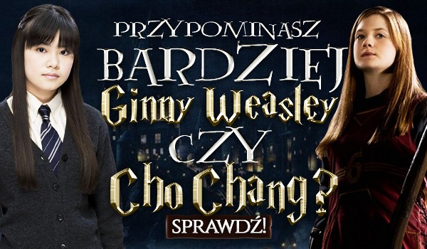Przypominasz bardziej Ginny Weasley czy Cho Chang?