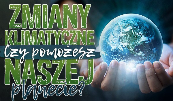 Zmiany klimatyczne – Czy pomożesz naszej planecie?