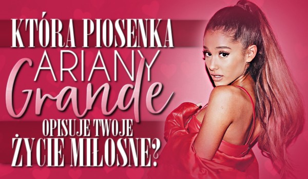 Która piosenka Ariany Grande opisuje Twoje życie miłosne?