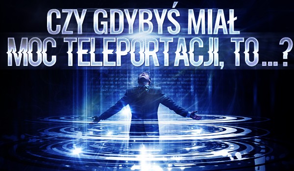 „Czy gdybyś miał moc teleportacji, to… ?” – Głosowanie!