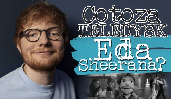 Co to za teledyski piosenek Eda Sheerana?